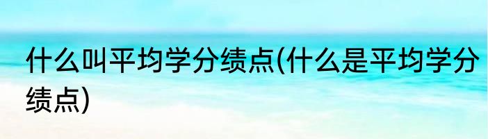 什么叫平均学分绩点(什么是平均学分绩点)