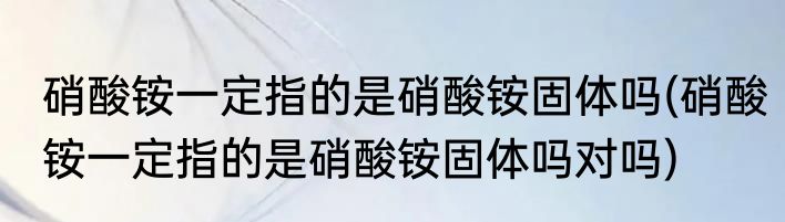 硝酸铵一定指的是硝酸铵固体吗(硝酸铵一定指的是硝酸铵固体吗对吗)