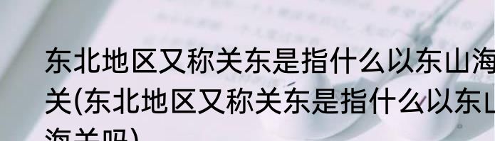 东北地区又称关东是指什么以东山海关(东北地区又称关东是指什么以东山海关吗)