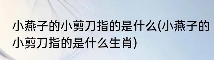 小燕子的小剪刀指的是什么(小燕子的小剪刀指的是什么生肖)