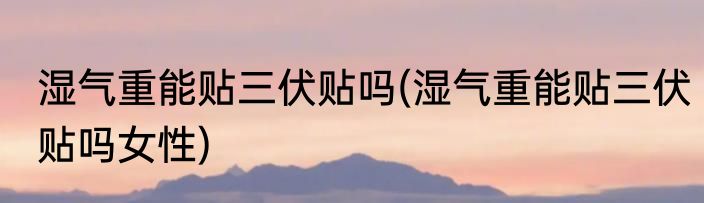 湿气重能贴三伏贴吗(湿气重能贴三伏贴吗女性)