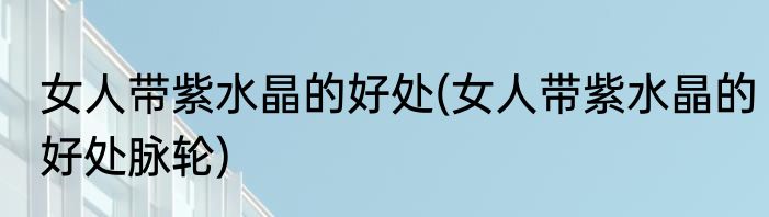 女人带紫水晶的好处(女人带紫水晶的好处脉轮)