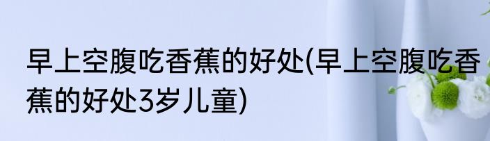 早上空腹吃香蕉的好处(早上空腹吃香蕉的好处3岁儿童)