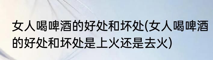 女人喝啤酒的好处和坏处(女人喝啤酒的好处和坏处是上火还是去火)
