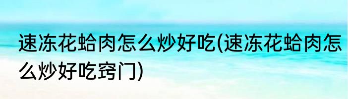 速冻花蛤肉怎么炒好吃(速冻花蛤肉怎么炒好吃窍门)