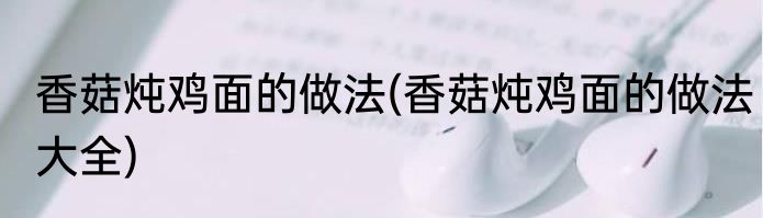 香菇炖鸡面的做法(香菇炖鸡面的做法大全)