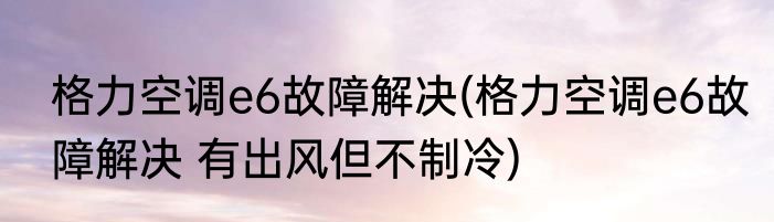 格力空调e6故障解决(格力空调e6故障解决 有出风但不制冷)