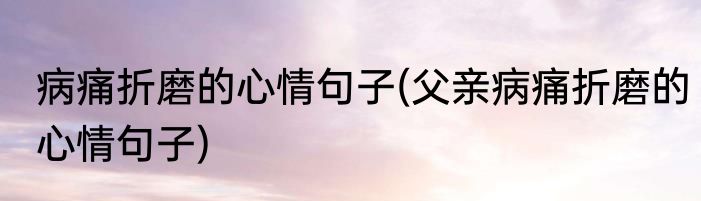 病痛折磨的心情句子(父亲病痛折磨的心情句子)
