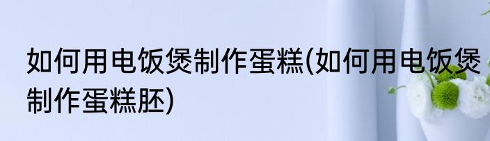 如何用电饭煲制作蛋糕(如何用电饭煲制作蛋糕胚)