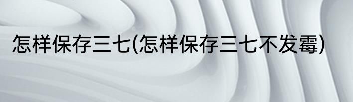 怎样保存三七(怎样保存三七不发霉)