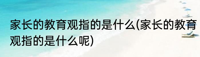 家长的教育观指的是什么(家长的教育观指的是什么呢)