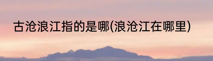 古沧浪江指的是哪(浪沧江在哪里)