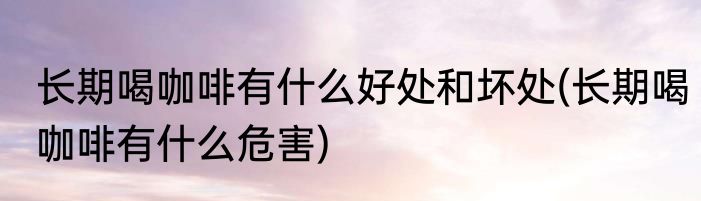 长期喝咖啡有什么好处和坏处(长期喝咖啡有什么危害)