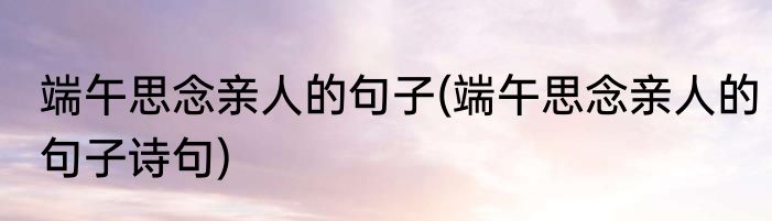 端午思念亲人的句子(端午思念亲人的句子诗句)