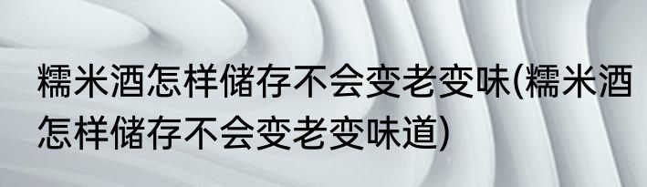糯米酒怎样储存不会变老变味(糯米酒怎样储存不会变老变味道)
