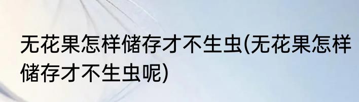 无花果怎样储存才不生虫(无花果怎样储存才不生虫呢)