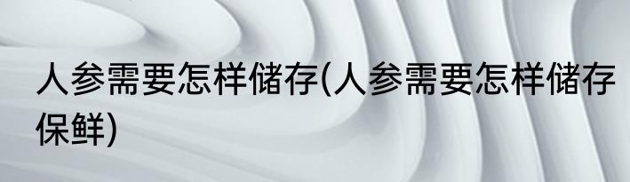 人参需要怎样储存(人参需要怎样储存保鲜)