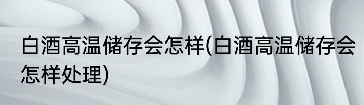 白酒高温储存会怎样(白酒高温储存会怎样处理)