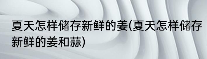 夏天怎样储存新鲜的姜(夏天怎样储存新鲜的姜和蒜)