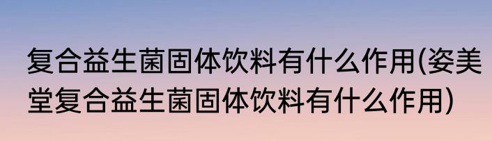 复合益生菌固体饮料有什么作用(姿美堂复合益生菌固体饮料有什么作用)