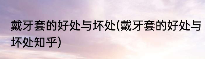 戴牙套的好处与坏处(戴牙套的好处与坏处知乎)