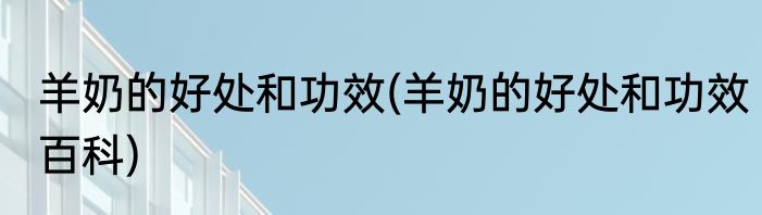 羊奶的好处和功效(羊奶的好处和功效百科)
