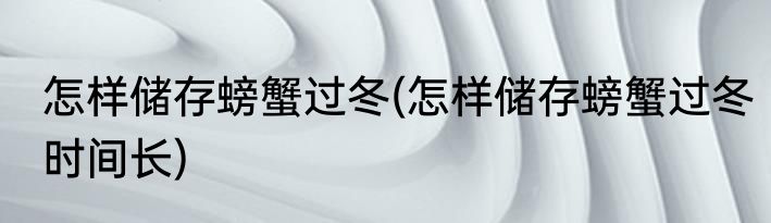 怎样储存螃蟹过冬(怎样储存螃蟹过冬时间长)