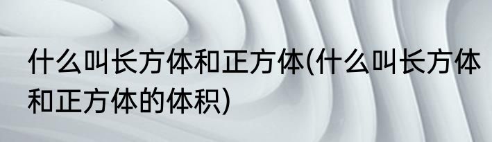 什么叫长方体和正方体(什么叫长方体和正方体的体积)