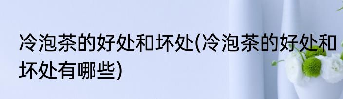 冷泡茶的好处和坏处(冷泡茶的好处和坏处有哪些)