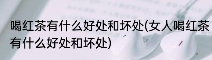 喝红茶有什么好处和坏处(女人喝红茶有什么好处和坏处)
