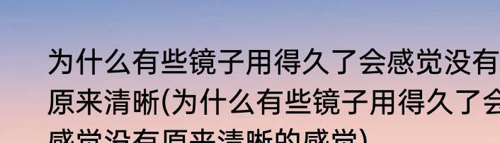 为什么有些镜子用得久了会感觉没有原来清晰(为什么有些镜子用得久了会感觉没有原来清晰的感觉)