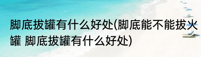 脚底拔罐有什么好处(脚底能不能拔火罐 脚底拔罐有什么好处)