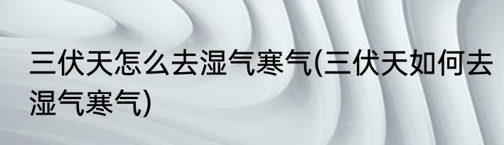 三伏天怎么去湿气寒气(三伏天如何去湿气寒气)