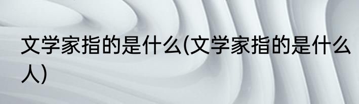 文学家指的是什么(文学家指的是什么人)