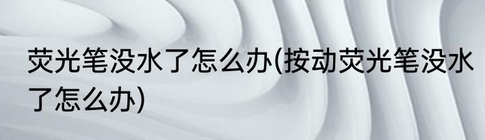 荧光笔没水了怎么办(按动荧光笔没水了怎么办)