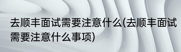 去顺丰面试需要注意什么(去顺丰面试需要注意什么事项)