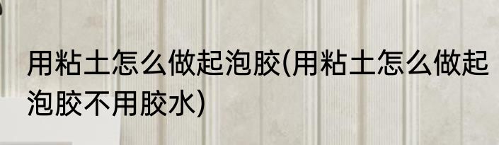 用粘土怎么做起泡胶(用粘土怎么做起泡胶不用胶水)