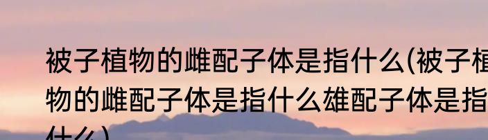 被子植物的雌配子体是指什么(被子植物的雌配子体是指什么雄配子体是指什么)