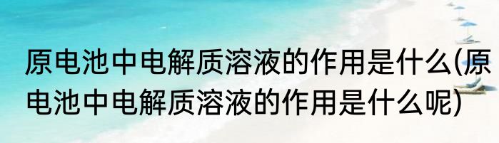 原电池中电解质溶液的作用是什么(原电池中电解质溶液的作用是什么呢)