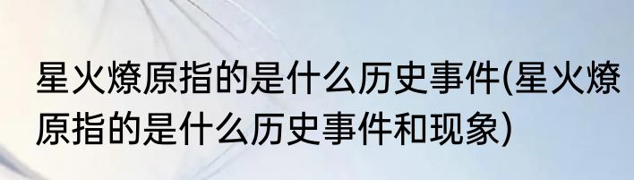 星火燎原指的是什么历史事件(星火燎原指的是什么历史事件和现象)