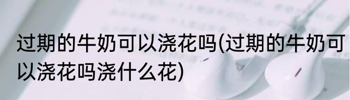 过期的牛奶可以浇花吗(过期的牛奶可以浇花吗浇什么花)