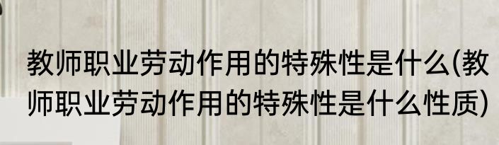 教师职业劳动作用的特殊性是什么(教师职业劳动作用的特殊性是什么性质)