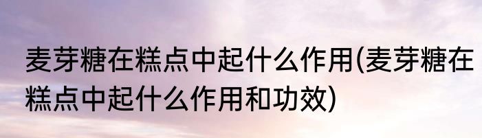 麦芽糖在糕点中起什么作用(麦芽糖在糕点中起什么作用和功效)