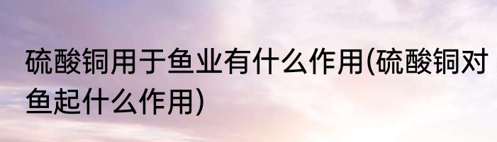 硫酸铜用于鱼业有什么作用(硫酸铜对鱼起什么作用)