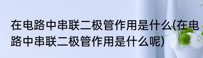 在电路中串联二极管作用是什么(在电路中串联二极管作用是什么呢)