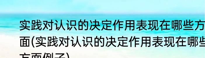 实践对认识的决定作用表现在哪些方面(实践对认识的决定作用表现在哪些方面例子)