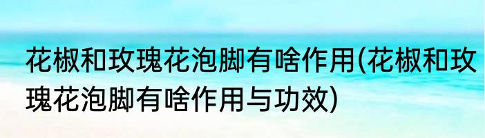 花椒和玫瑰花泡脚有啥作用(花椒和玫瑰花泡脚有啥作用与功效)