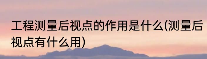 工程测量后视点的作用是什么(测量后视点有什么用)