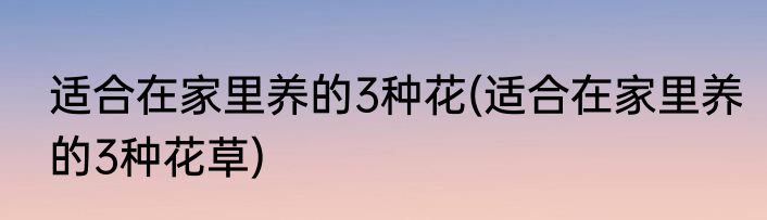 适合在家里养的3种花(适合在家里养的3种花草)