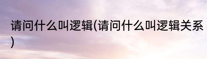 请问什么叫逻辑(请问什么叫逻辑关系)